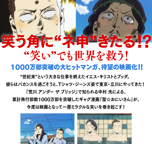 笑う角に“ネ申”きたる!?
“笑い”でも世界を救う!
1000万部突破の大ヒットマンガ、待望の映画化!!
“世紀末”という大きな仕事を終えたイエス・キリストとブッダ。
彼らはバカンスを過ごそうと、Tシャツ・ジーンズ姿で東京・立川にやってきた！
『荒川 アンダー ザ ブリッジ』で知られる中村光による、
累計発行部数1000万部を突破したギャグ漫画『聖☆おにいさん』が、
今度は映画となって一層ミラクルな笑いを巻き起こす！