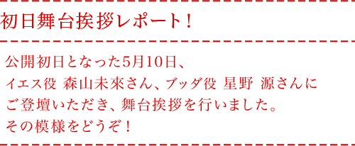 初日舞台挨拶レポート！
公開初日となった5月10日、イエス役森山未來さん、ブッダ役星野 源さんにご
登壇いただき、舞台挨拶を行いました。その模様をどうぞ！