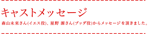 キャストメッセージ 森山未來さん(イエス役)、星野源さん(ブッダ役)からメッセージを頂きました。