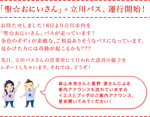 「聖☆おにいさん」×立川バス、運行開始！
お待たせしました！8日より立川市内を「聖☆おにいさん」バスが走ります！
金色のボディが素敵な、ご利益ありそうなバスになっています。
見かけた方には奇跡が起こるかも???
先日、立川バスさんの営業所にて行われた設営の様子をレポートしちゃいます。
それでは、どうぞ！