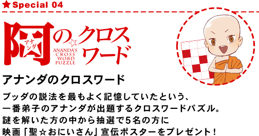 Special04 アナンダのクロスワード
ブッダの説法を最もよく記憶していたという、一番弟子のアナンダが出題するクロスワードパズル。
謎を解いた方の中から抽選で5名の方に映画「聖☆おにいさん」宣伝ポスターをプレゼント！