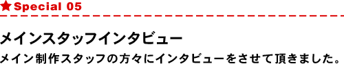 Special05 メインスタッフインタビュー メイン制作スタッフの方々にインタビューをさせて頂きました。